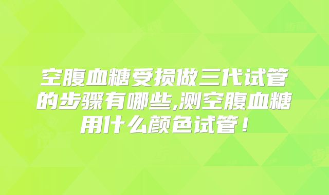 空腹血糖受损做三代试管的步骤有哪些,测空腹血糖用什么颜色试管！