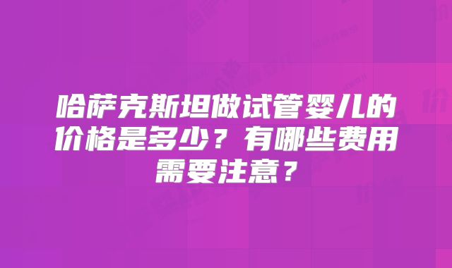 哈萨克斯坦做试管婴儿的价格是多少?有哪些费用需要注意?
