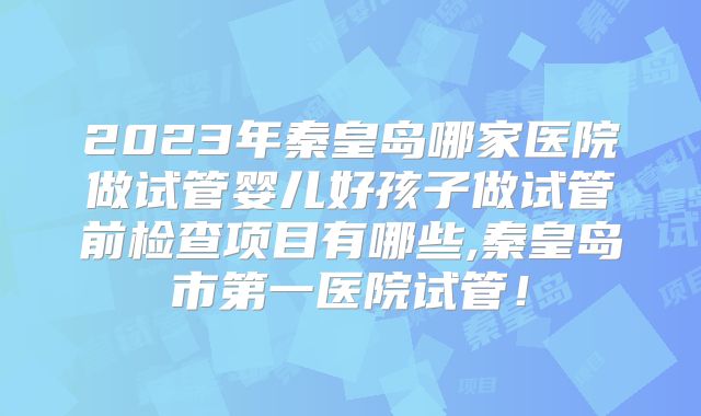 2023年秦皇岛哪家医院做试管婴儿好孩子做试管前检查项目有哪些,秦皇岛市第一医院试管!