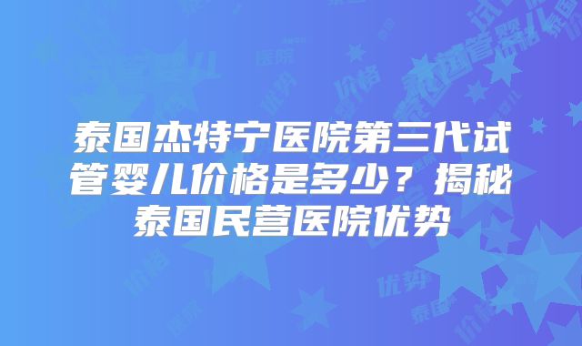 泰国杰特宁医院第三代试管婴儿价格是多少？揭秘泰国民营医院优势