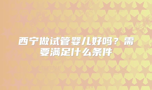 西宁做试管婴儿好吗?需要满足什么条件