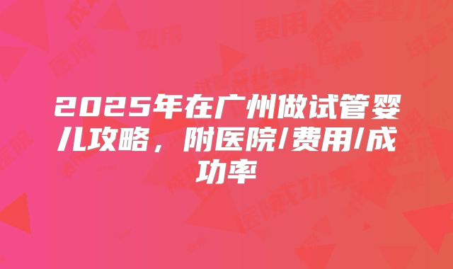 2025年在广州做试管婴儿攻略，附医院/费用/成功率