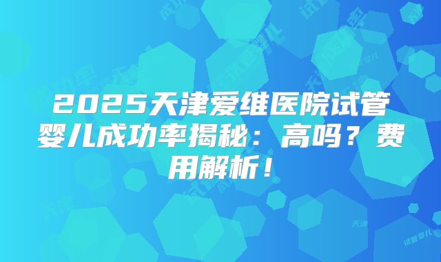 2025天津爱维医院试管婴儿成功率揭秘：高吗？费用解析！