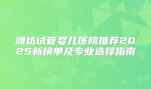 潍坊试管婴儿医院推荐2025新榜单及专业选择指南