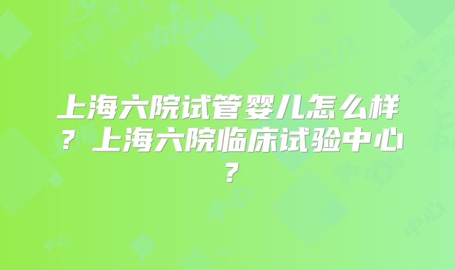 上海六院试管婴儿怎么样？上海六院临床试验中心？
