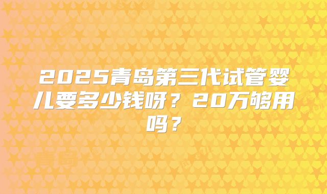 2025青岛第三代试管婴儿要多少钱呀？20万够用吗？