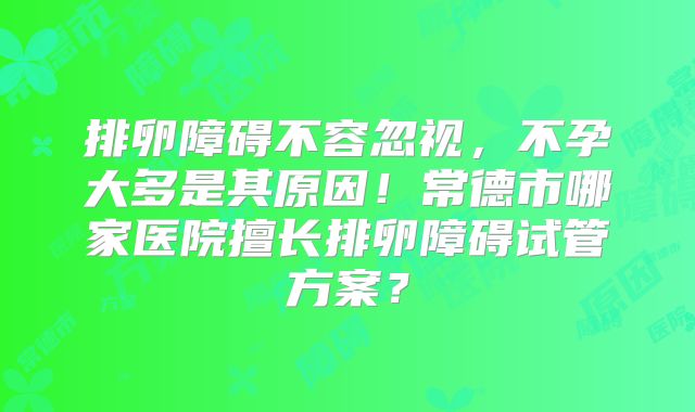 排卵障碍不容忽视,不孕大多是其原因!常德市哪家医院擅长排卵障碍试管方案?