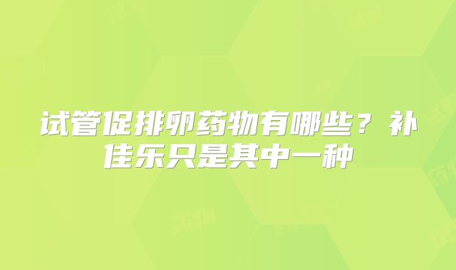 试管促排卵药物有哪些？补佳乐只是其中一种