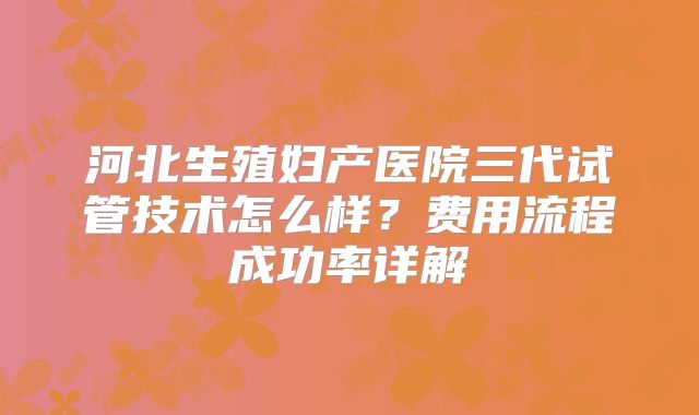 河北生殖妇产医院三代试管技术怎么样?费用流程成功率详解