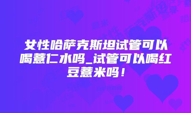 女性哈萨克斯坦试管可以喝薏仁水吗_试管可以喝红豆薏米吗!