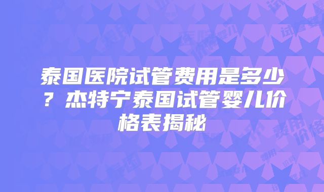 泰国医院试管费用是多少？杰特宁泰国试管婴儿价格表揭秘