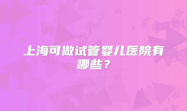 上海可做试管婴儿医院有哪些?