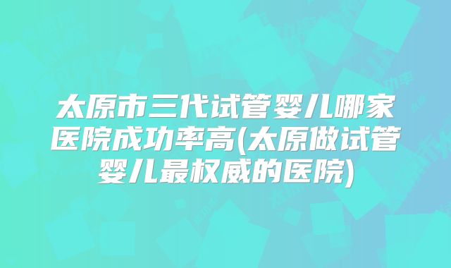 太原市三代试管婴儿哪家医院成功率高(太原做试管婴儿最权威的医院)