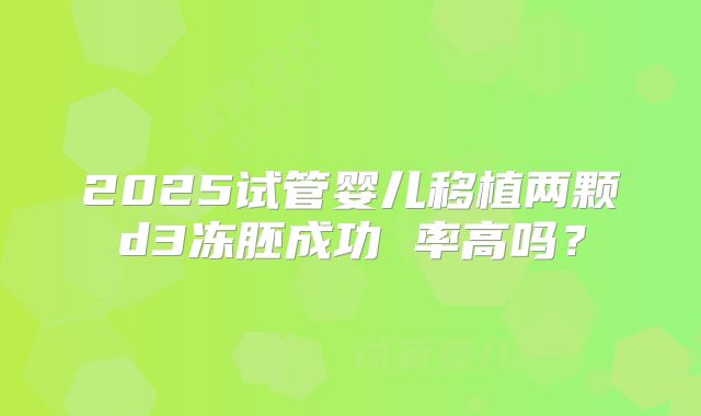 2025试管婴儿移植两颗d3冻胚成功 率高吗?