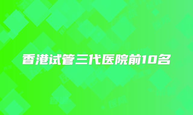 香港试管三代医院前10名