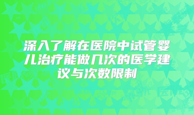 深入了解在医院中试管婴儿治疗能做几次的医学建议与次数限制