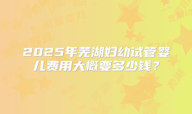 2025年芜湖妇幼试管婴儿费用大概要多少钱？