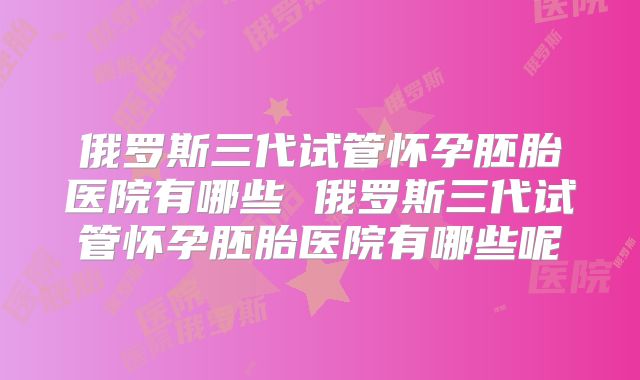 俄罗斯三代试管怀孕胚胎医院有哪些 俄罗斯三代试管怀孕胚胎医院有哪些呢