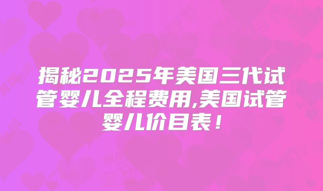 揭秘2025年美国三代试管婴儿全程费用,美国试管婴儿价目表！