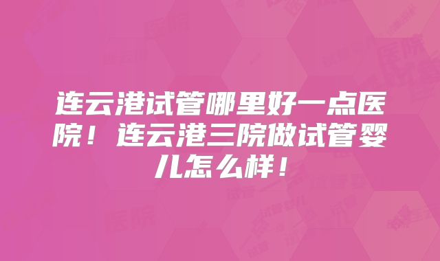 连云港试管哪里好一点医院！连云港三院做试管婴儿怎么样！