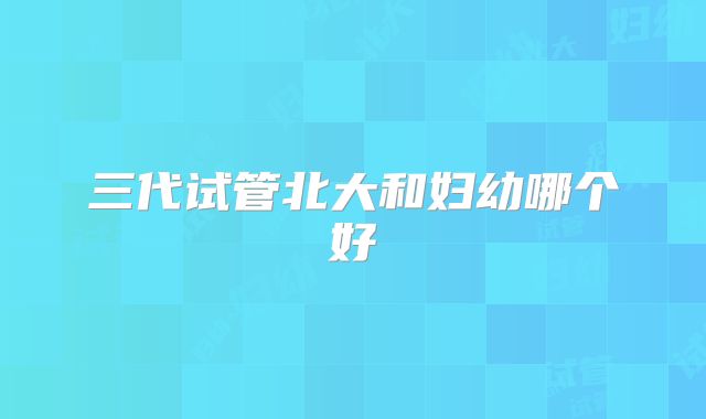 三代试管北大和妇幼哪个好