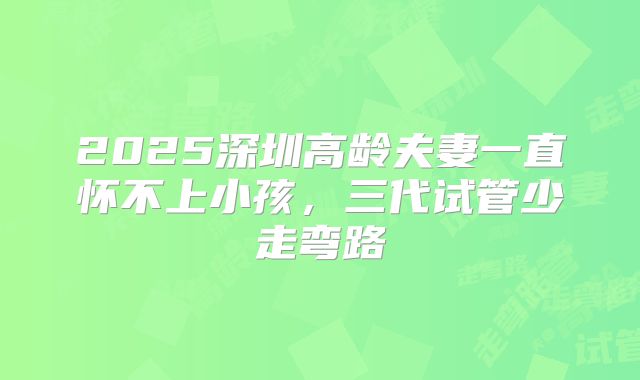 2025深圳高龄夫妻一直怀不上小孩，三代试管少走弯路