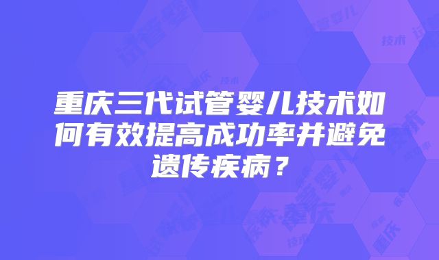 重庆三代试管婴儿技术如何有效提高成功率并避免遗传疾病？
