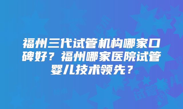 福州三代试管机构哪家口碑好？福州哪家医院试管婴儿技术领先？
