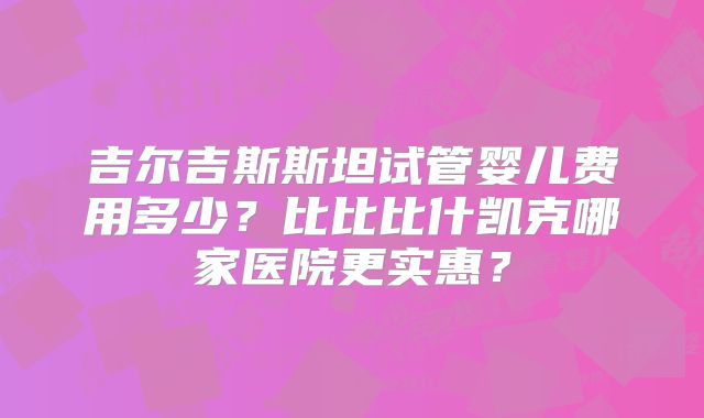 吉尔吉斯斯坦试管婴儿费用多少？比比比什凯克哪家医院更实惠？