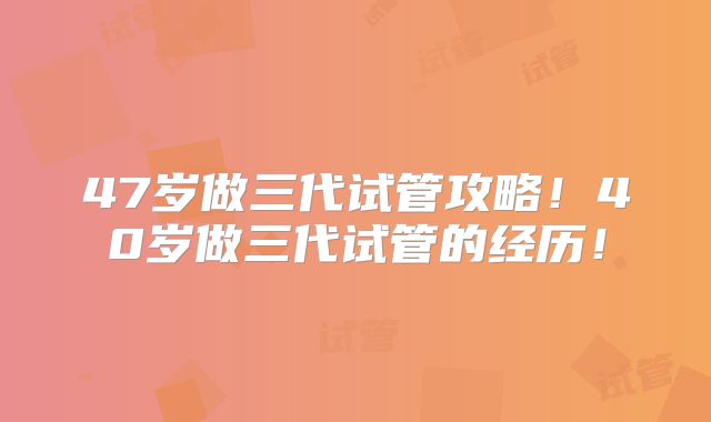 47岁做三代试管攻略！40岁做三代试管的经历！