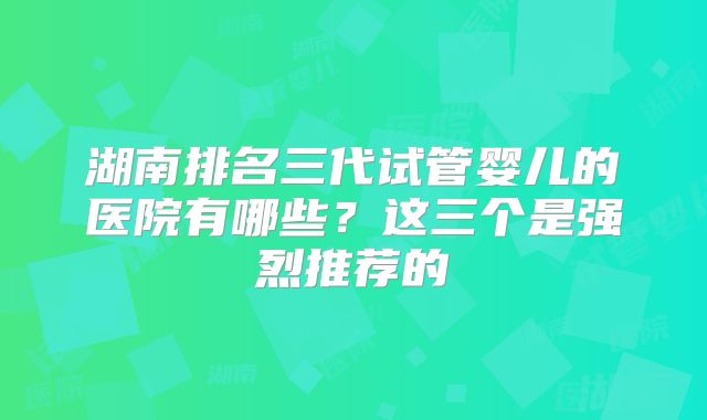 湖南排名三代试管婴儿的医院有哪些？这三个是强烈推荐的