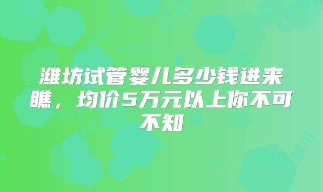 潍坊试管婴儿多少钱进来瞧，均价5万元以上你不可不知