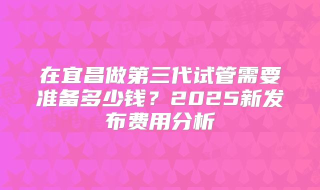 在宜昌做第三代试管需要准备多少钱？2025新发布费用分析