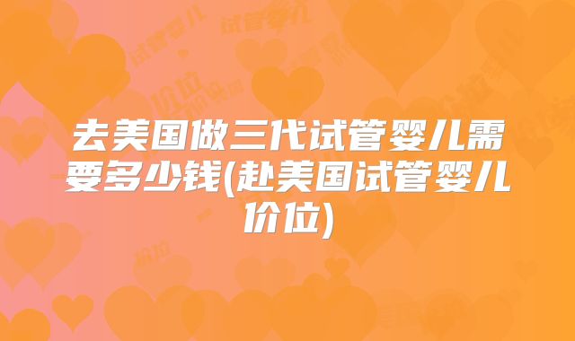 去美国做三代试管婴儿需要多少钱(赴美国试管婴儿价位)