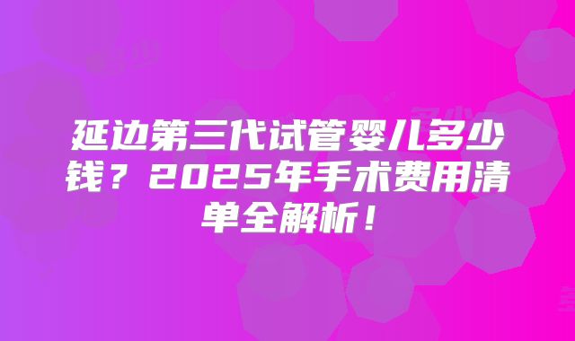 延边第三代试管婴儿多少钱？2025年手术费用清单全解析！
