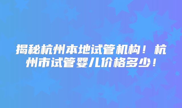 揭秘杭州本地试管机构！杭州市试管婴儿价格多少！