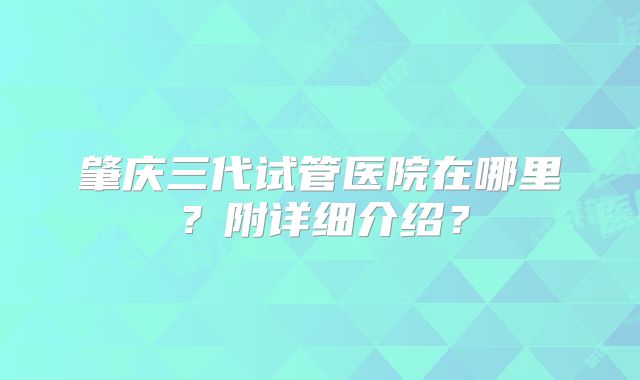 肇庆三代试管医院在哪里？附详细介绍？
