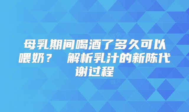 母乳期间喝酒了多久可以喂奶? 解析乳汁的新陈代谢过程