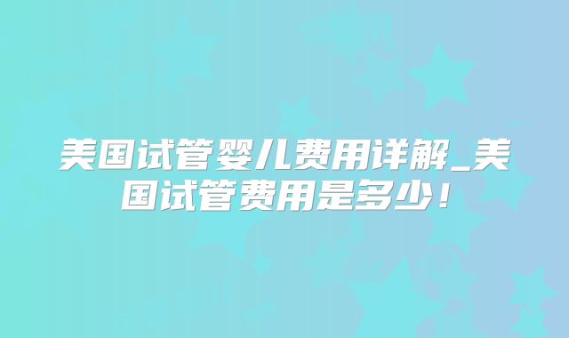 美国试管婴儿费用详解_美国试管费用是多少！