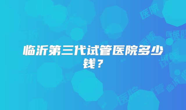 临沂第三代试管医院多少钱？
