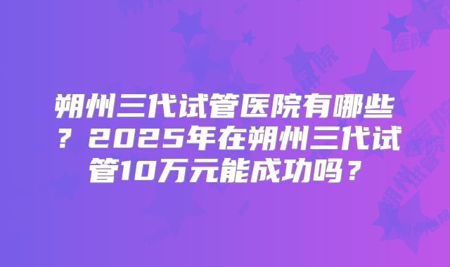 朔州三代试管医院有哪些？2025年在朔州三代试管10万元能成功吗？