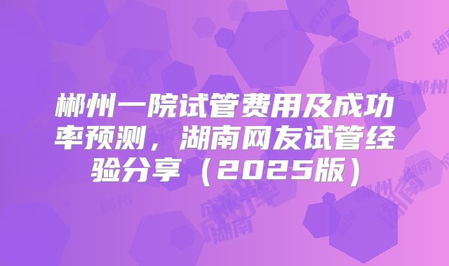 郴州一院试管费用及成功率预测，湖南网友试管经验分享（2025版）