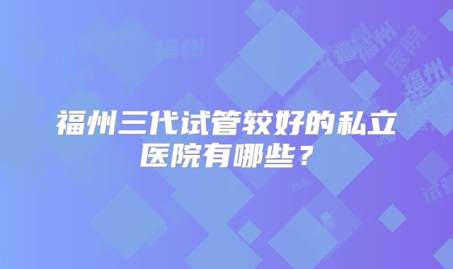 福州三代试管较好的私立医院有哪些?