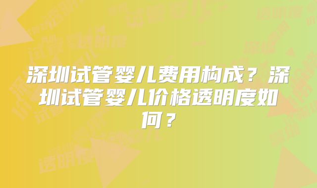 深圳试管婴儿费用构成？深圳试管婴儿价格透明度如何？