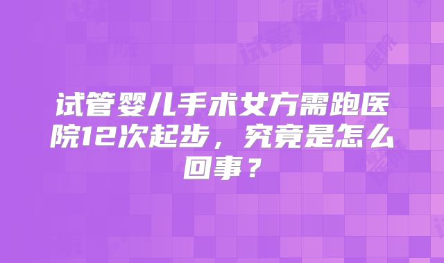 试管婴儿手术女方需跑医院12次起步,究竟是怎么回事?