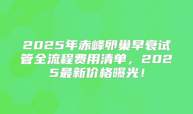 2025年赤峰卵巢早衰试管全流程费用清单,2025最新价格曝光!