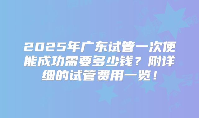 2025年广东试管一次便能成功需要多少钱?附详细的试管费用一览!