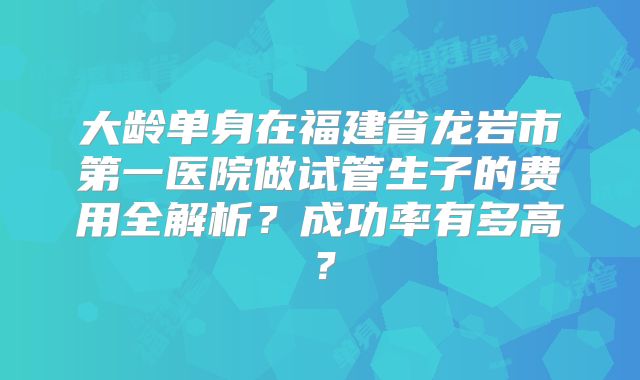 大龄单身在福建省龙岩市第一医院做试管生子的费用全解析？成功率有多高？
