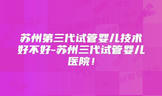 苏州第三代试管婴儿技术好不好-苏州三代试管婴儿医院！