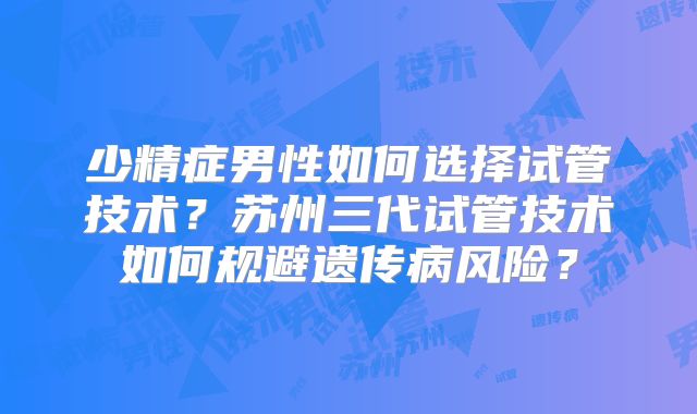 少精症男性如何选择试管技术？苏州三代试管技术如何规避遗传病风险？